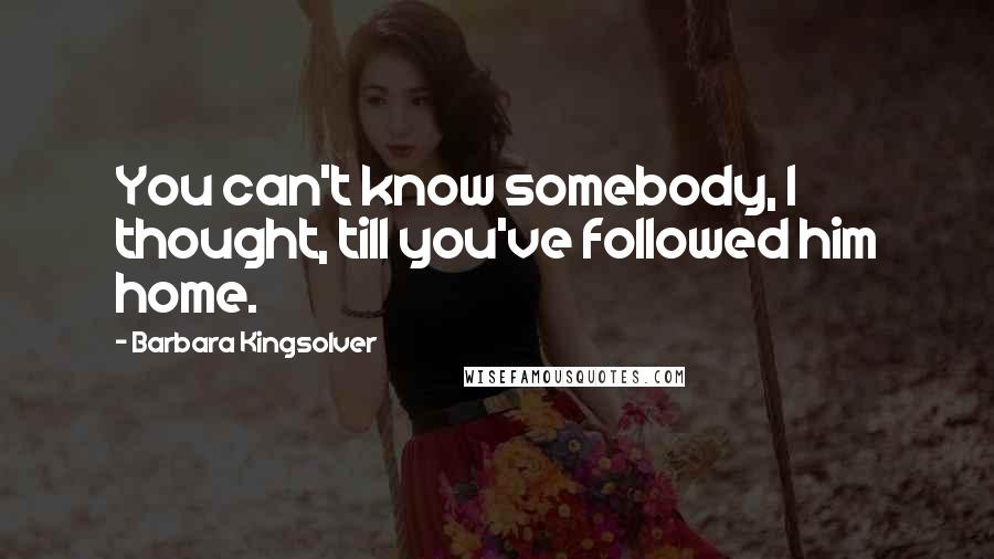 Barbara Kingsolver Quotes: You can't know somebody, I thought, till you've followed him home.