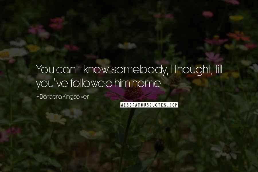 Barbara Kingsolver Quotes: You can't know somebody, I thought, till you've followed him home.