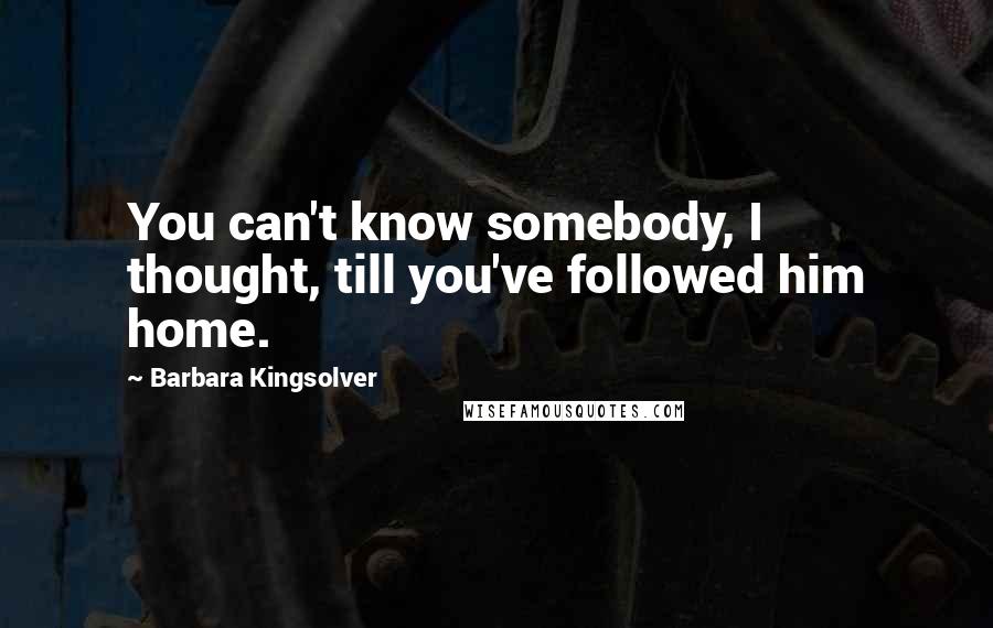 Barbara Kingsolver Quotes: You can't know somebody, I thought, till you've followed him home.