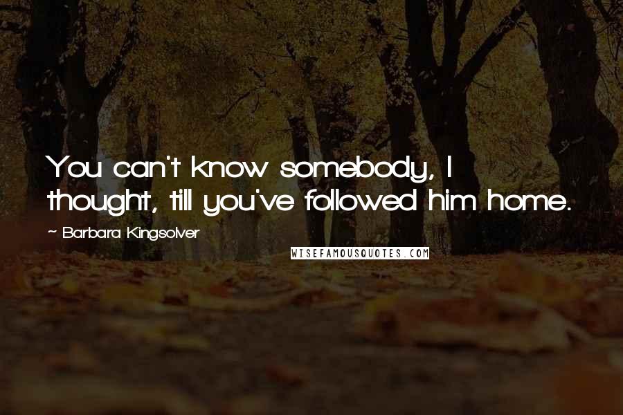 Barbara Kingsolver Quotes: You can't know somebody, I thought, till you've followed him home.