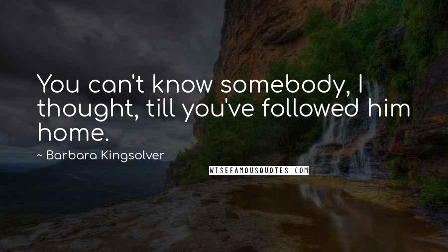 Barbara Kingsolver Quotes: You can't know somebody, I thought, till you've followed him home.