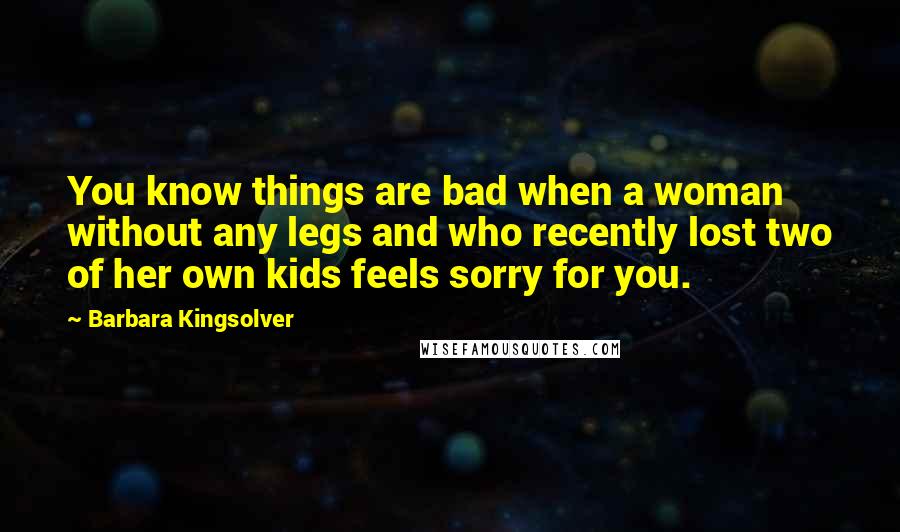 Barbara Kingsolver Quotes: You know things are bad when a woman without any legs and who recently lost two of her own kids feels sorry for you.