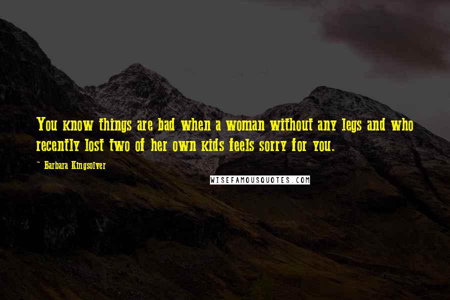 Barbara Kingsolver Quotes: You know things are bad when a woman without any legs and who recently lost two of her own kids feels sorry for you.