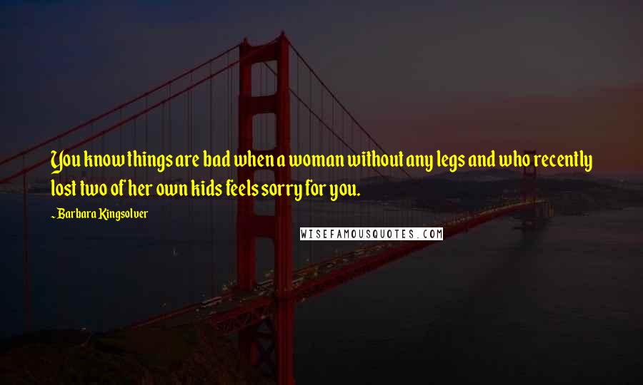 Barbara Kingsolver Quotes: You know things are bad when a woman without any legs and who recently lost two of her own kids feels sorry for you.