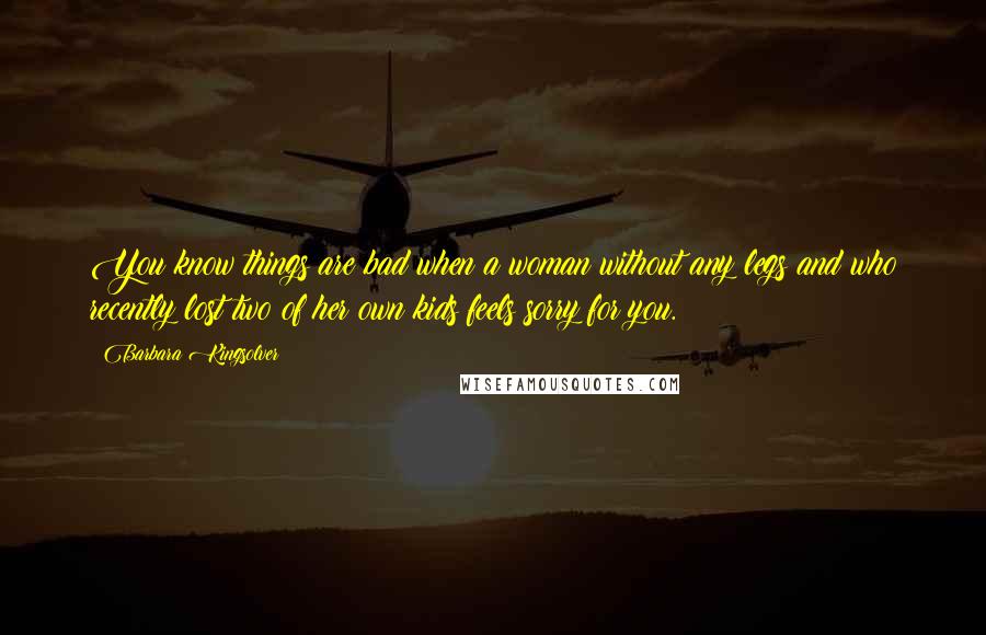 Barbara Kingsolver Quotes: You know things are bad when a woman without any legs and who recently lost two of her own kids feels sorry for you.