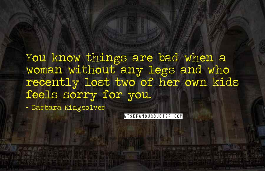 Barbara Kingsolver Quotes: You know things are bad when a woman without any legs and who recently lost two of her own kids feels sorry for you.