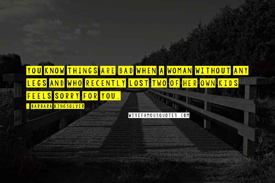 Barbara Kingsolver Quotes: You know things are bad when a woman without any legs and who recently lost two of her own kids feels sorry for you.