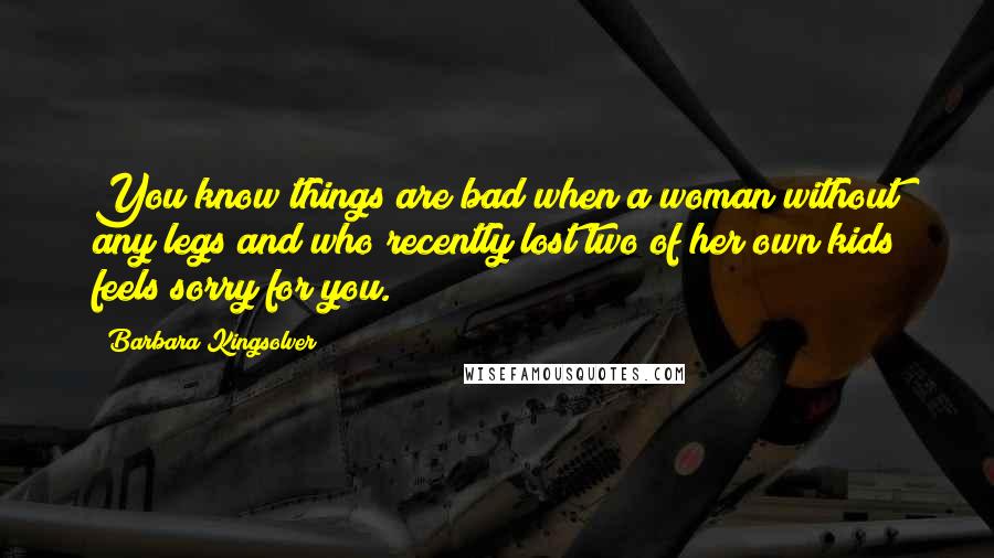 Barbara Kingsolver Quotes: You know things are bad when a woman without any legs and who recently lost two of her own kids feels sorry for you.