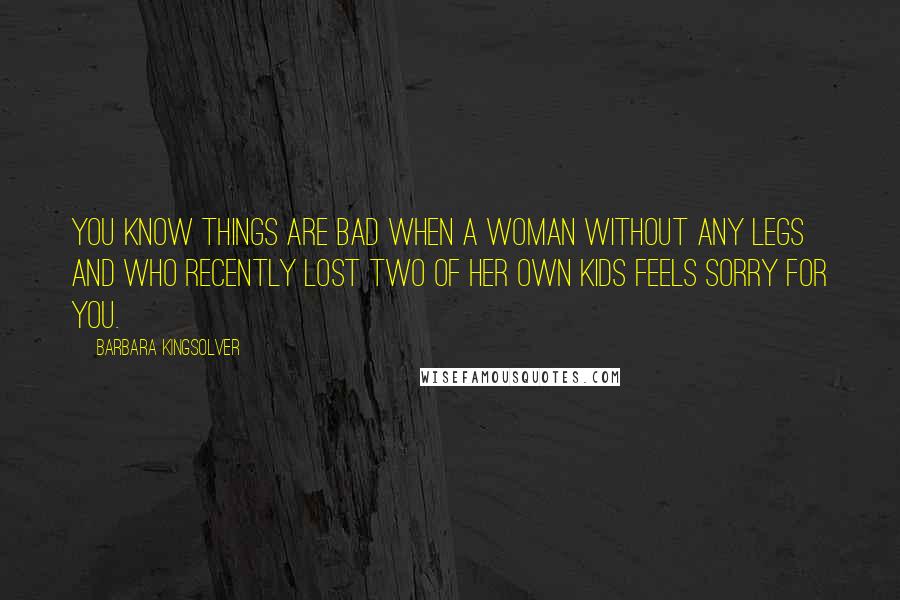 Barbara Kingsolver Quotes: You know things are bad when a woman without any legs and who recently lost two of her own kids feels sorry for you.