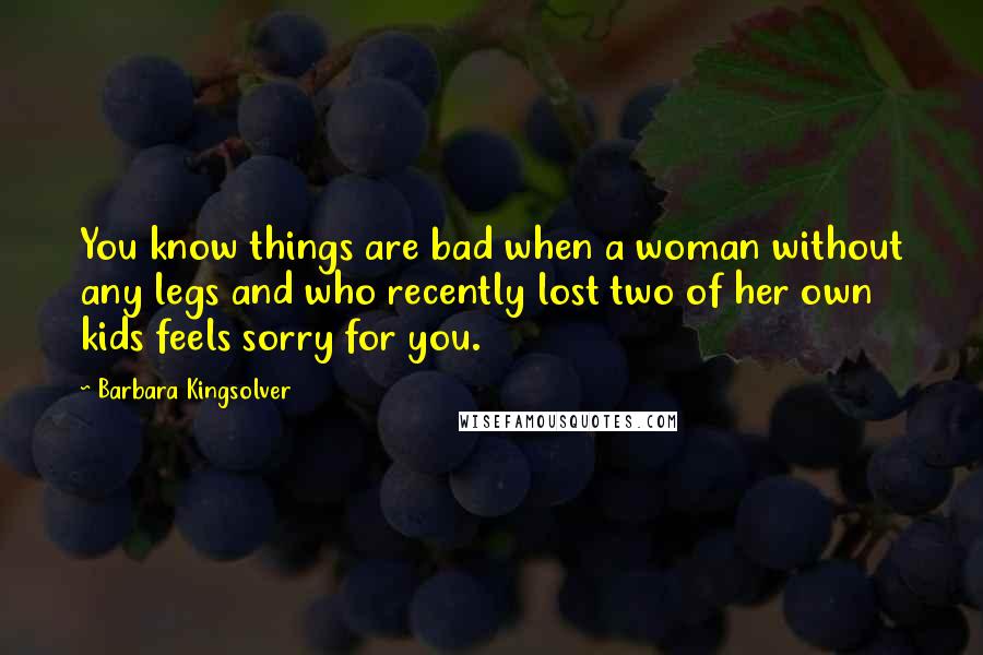 Barbara Kingsolver Quotes: You know things are bad when a woman without any legs and who recently lost two of her own kids feels sorry for you.