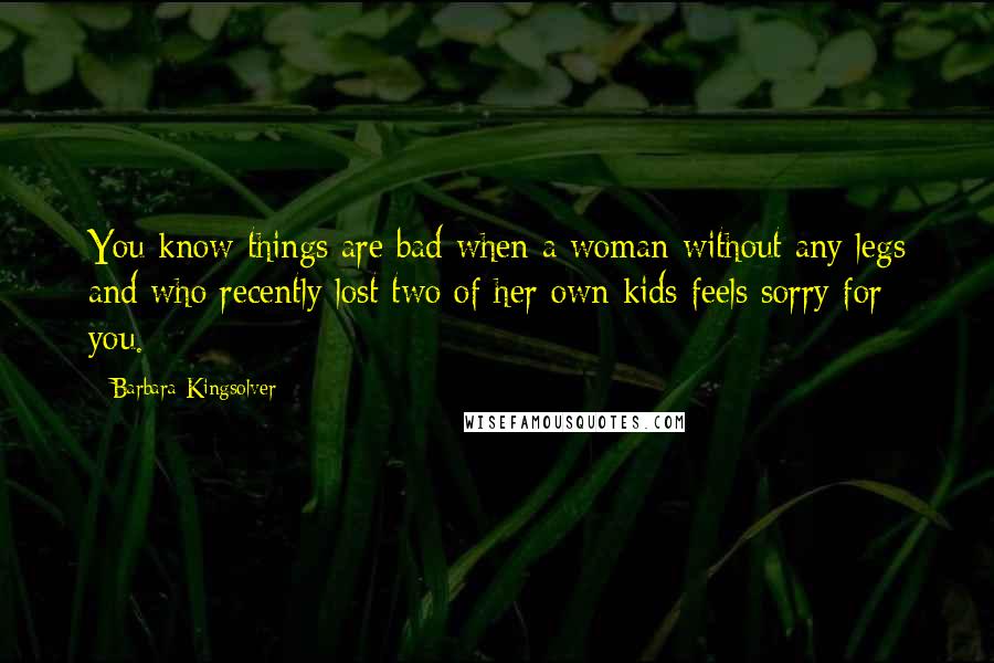 Barbara Kingsolver Quotes: You know things are bad when a woman without any legs and who recently lost two of her own kids feels sorry for you.