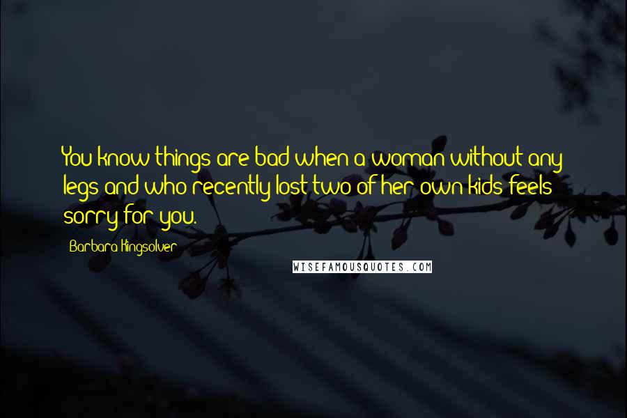 Barbara Kingsolver Quotes: You know things are bad when a woman without any legs and who recently lost two of her own kids feels sorry for you.