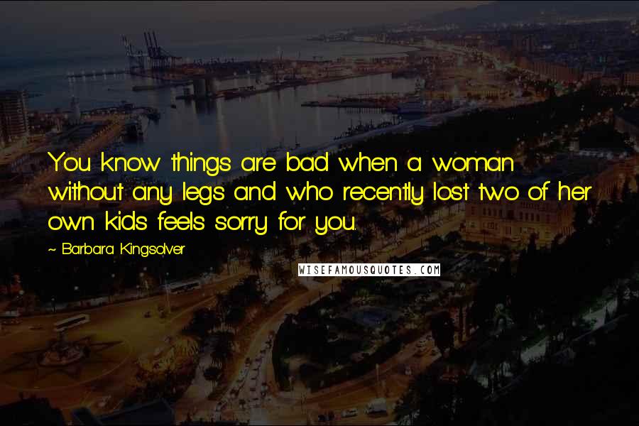 Barbara Kingsolver Quotes: You know things are bad when a woman without any legs and who recently lost two of her own kids feels sorry for you.