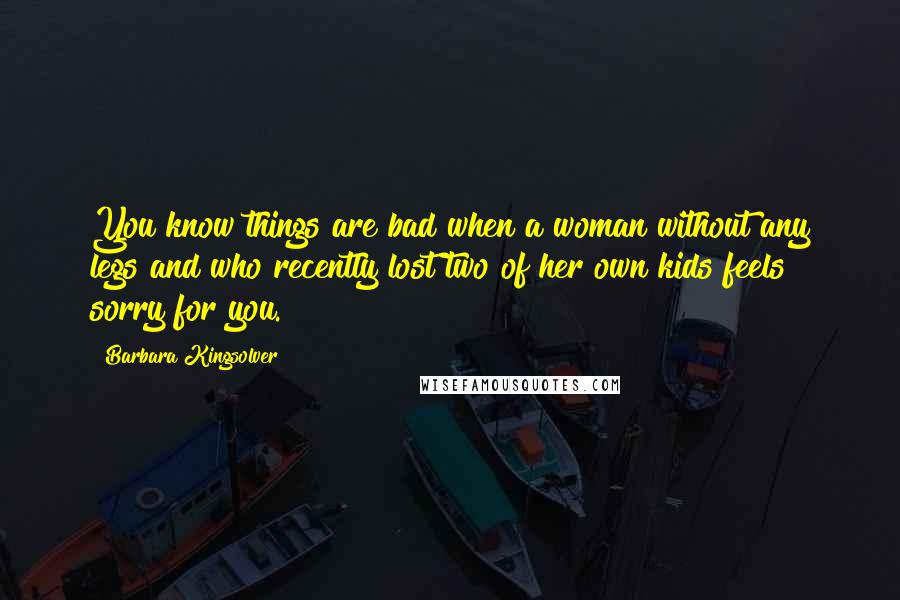 Barbara Kingsolver Quotes: You know things are bad when a woman without any legs and who recently lost two of her own kids feels sorry for you.