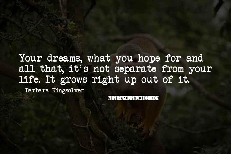 Barbara Kingsolver Quotes: Your dreams, what you hope for and all that, it's not separate from your life. It grows right up out of it.