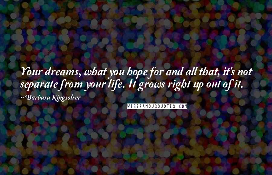 Barbara Kingsolver Quotes: Your dreams, what you hope for and all that, it's not separate from your life. It grows right up out of it.