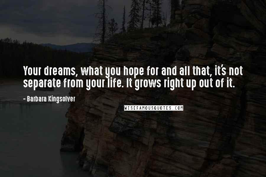 Barbara Kingsolver Quotes: Your dreams, what you hope for and all that, it's not separate from your life. It grows right up out of it.