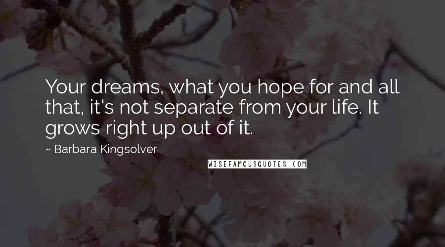 Barbara Kingsolver Quotes: Your dreams, what you hope for and all that, it's not separate from your life. It grows right up out of it.