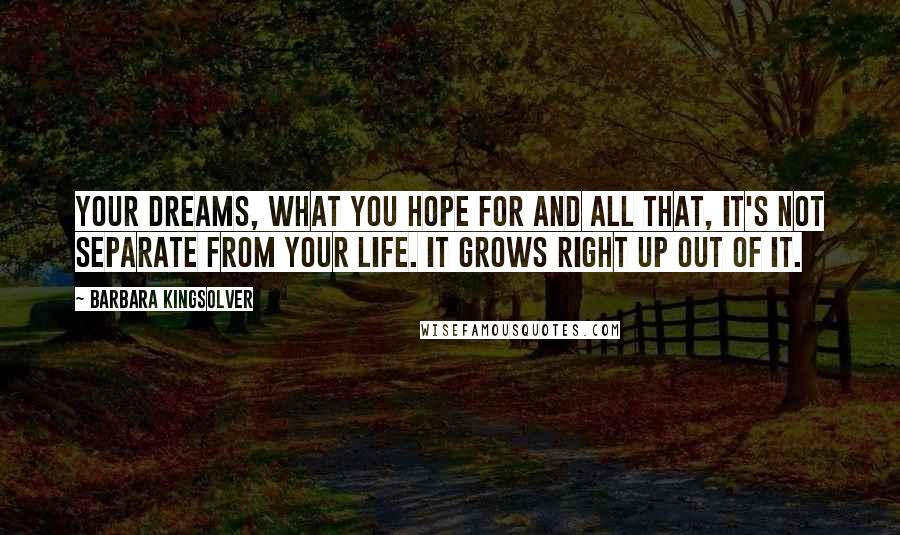 Barbara Kingsolver Quotes: Your dreams, what you hope for and all that, it's not separate from your life. It grows right up out of it.