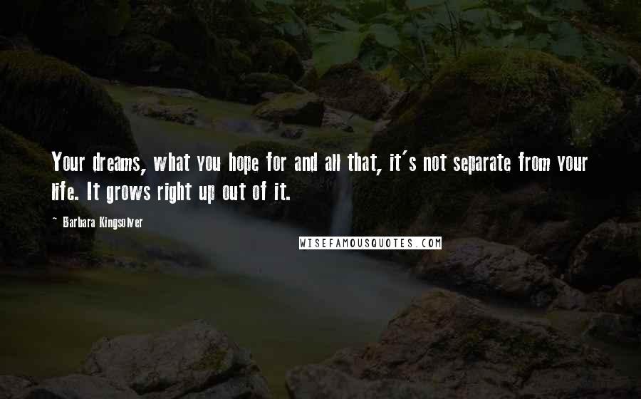 Barbara Kingsolver Quotes: Your dreams, what you hope for and all that, it's not separate from your life. It grows right up out of it.