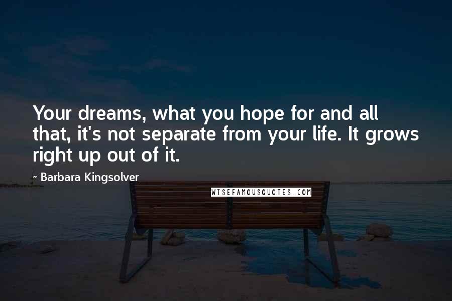 Barbara Kingsolver Quotes: Your dreams, what you hope for and all that, it's not separate from your life. It grows right up out of it.