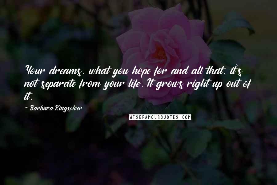Barbara Kingsolver Quotes: Your dreams, what you hope for and all that, it's not separate from your life. It grows right up out of it.