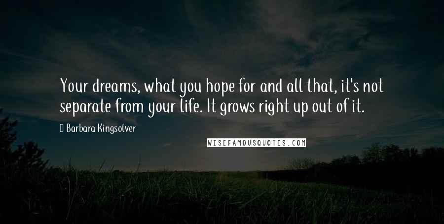 Barbara Kingsolver Quotes: Your dreams, what you hope for and all that, it's not separate from your life. It grows right up out of it.