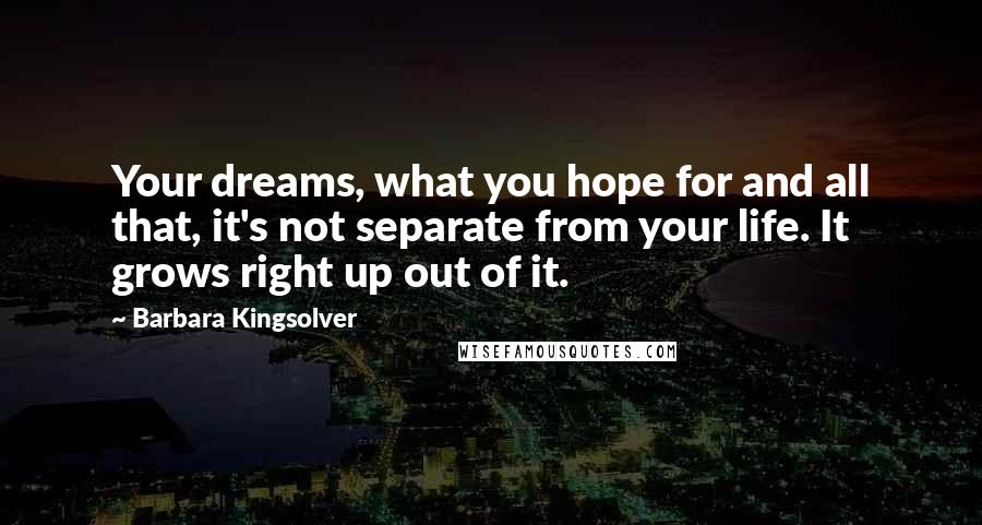 Barbara Kingsolver Quotes: Your dreams, what you hope for and all that, it's not separate from your life. It grows right up out of it.