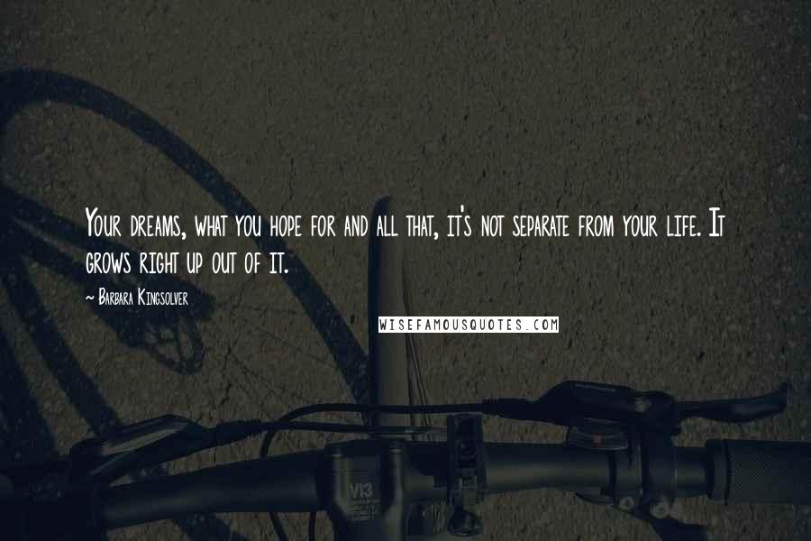 Barbara Kingsolver Quotes: Your dreams, what you hope for and all that, it's not separate from your life. It grows right up out of it.