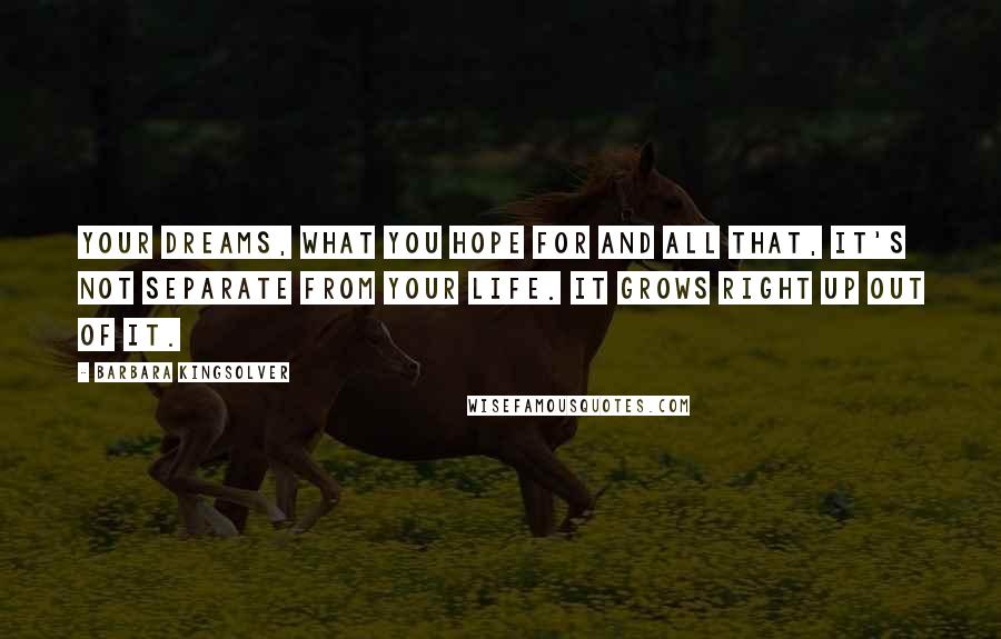 Barbara Kingsolver Quotes: Your dreams, what you hope for and all that, it's not separate from your life. It grows right up out of it.