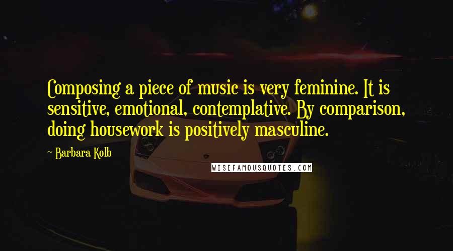 Barbara Kolb Quotes: Composing a piece of music is very feminine. It is sensitive, emotional, contemplative. By comparison, doing housework is positively masculine.