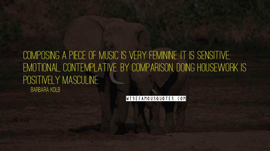 Barbara Kolb Quotes: Composing a piece of music is very feminine. It is sensitive, emotional, contemplative. By comparison, doing housework is positively masculine.