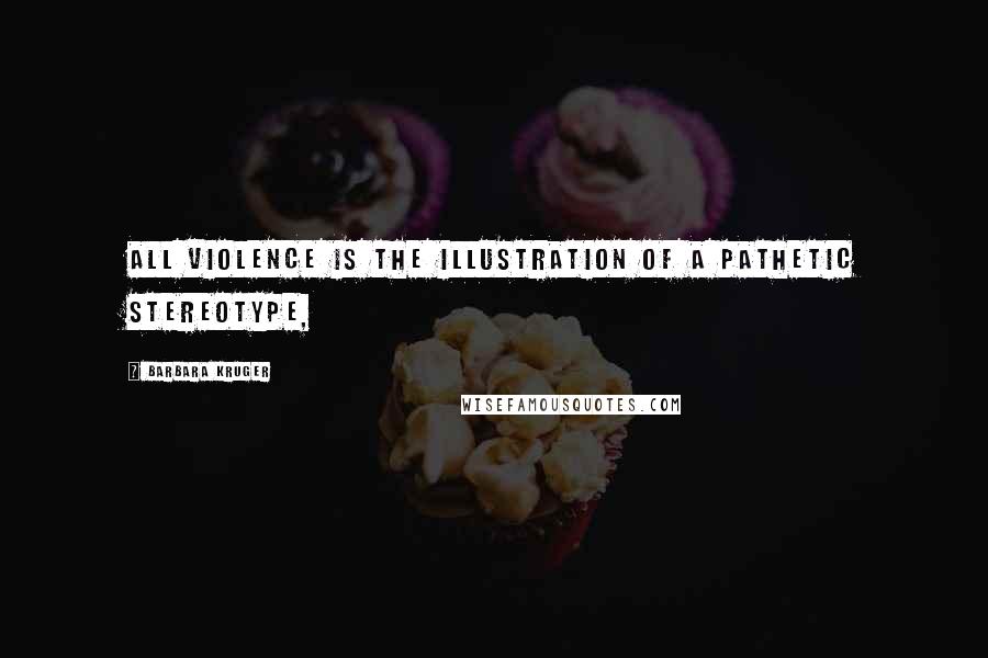 Barbara Kruger Quotes: All violence is the illustration of a pathetic stereotype,
