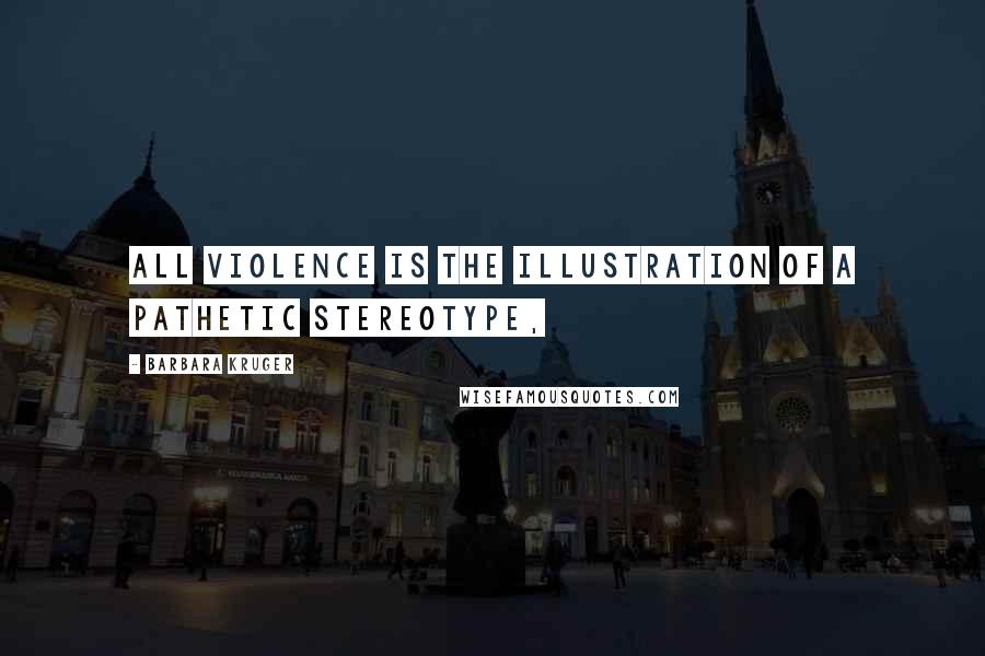 Barbara Kruger Quotes: All violence is the illustration of a pathetic stereotype,