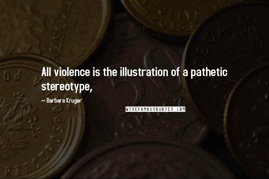 Barbara Kruger Quotes: All violence is the illustration of a pathetic stereotype,