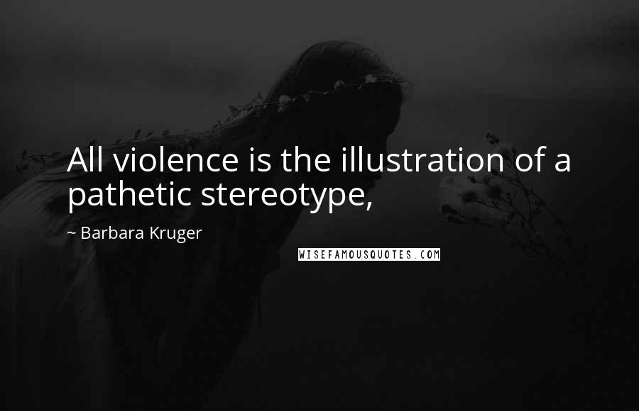 Barbara Kruger Quotes: All violence is the illustration of a pathetic stereotype,