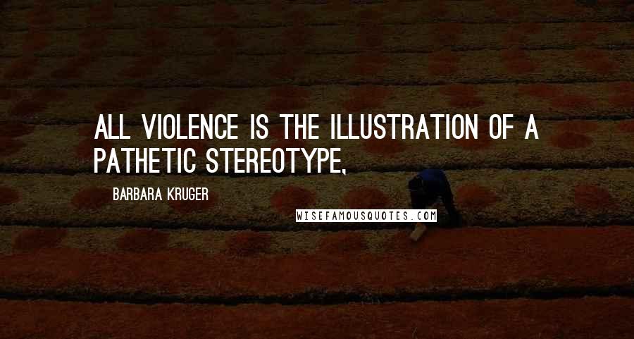 Barbara Kruger Quotes: All violence is the illustration of a pathetic stereotype,