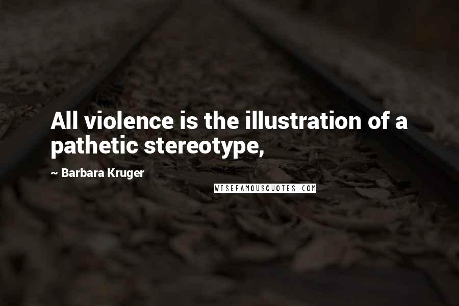 Barbara Kruger Quotes: All violence is the illustration of a pathetic stereotype,