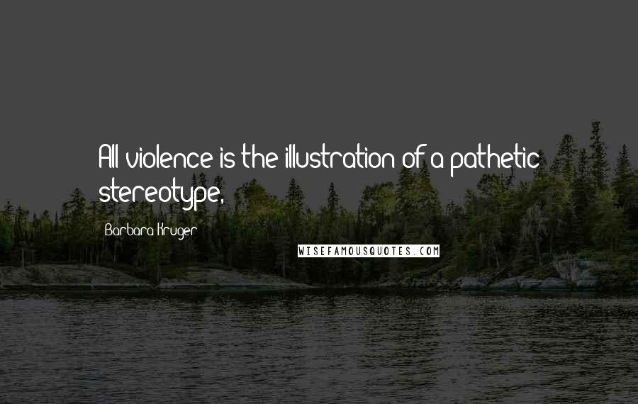 Barbara Kruger Quotes: All violence is the illustration of a pathetic stereotype,