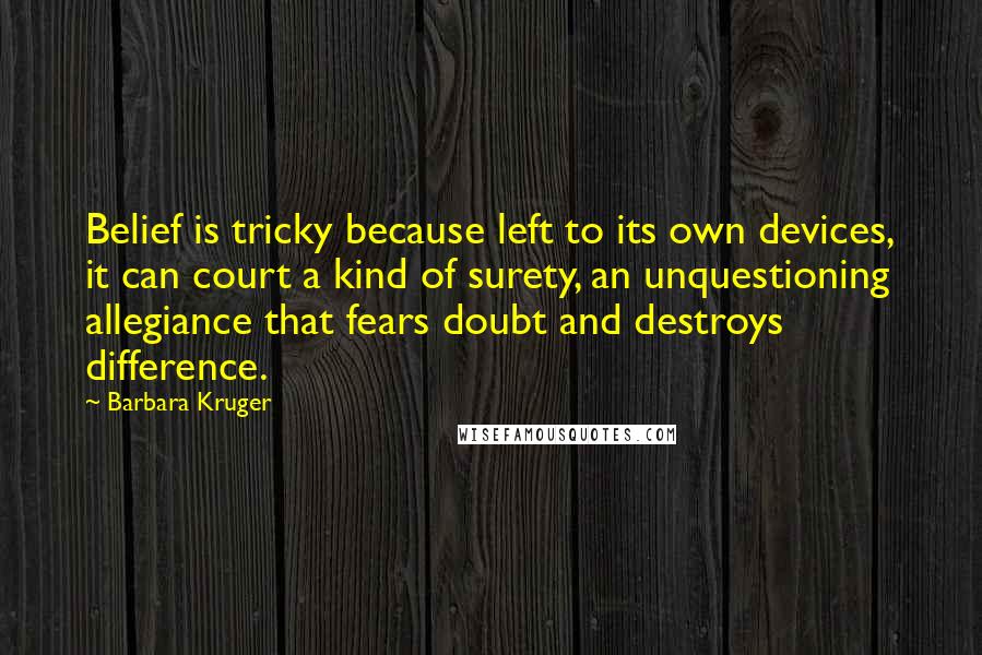 Barbara Kruger Quotes: Belief is tricky because left to its own devices, it can court a kind of surety, an unquestioning allegiance that fears doubt and destroys difference.