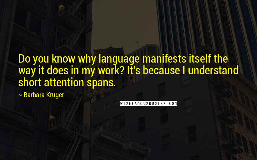 Barbara Kruger Quotes: Do you know why language manifests itself the way it does in my work? It's because I understand short attention spans.