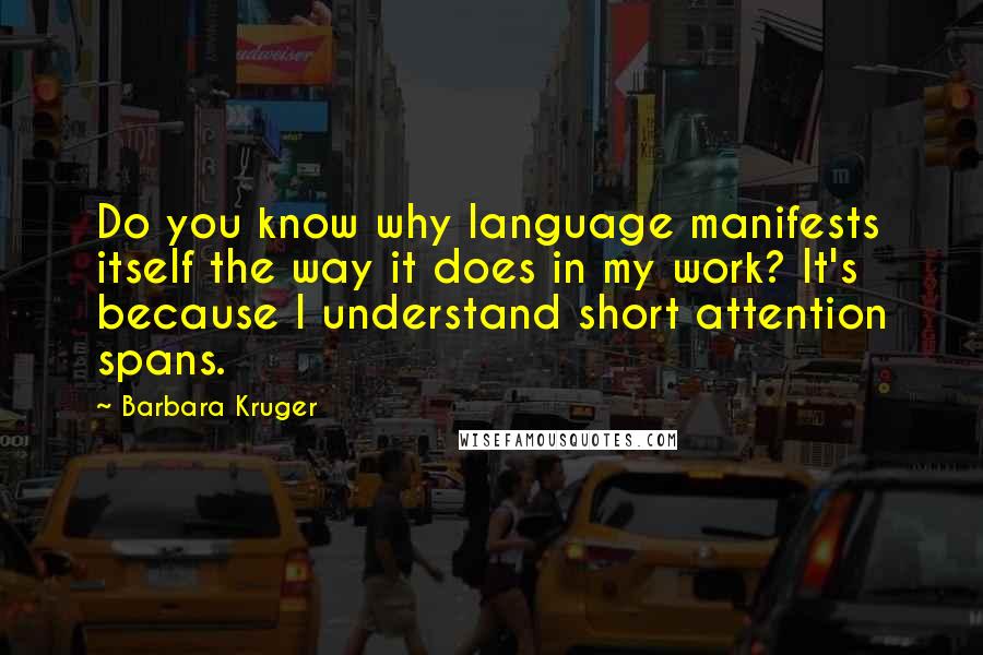 Barbara Kruger Quotes: Do you know why language manifests itself the way it does in my work? It's because I understand short attention spans.