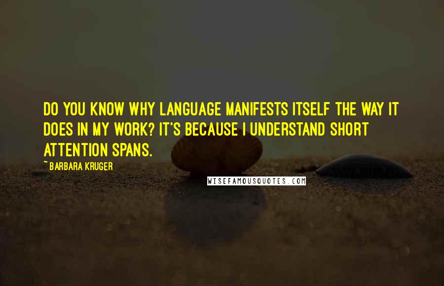 Barbara Kruger Quotes: Do you know why language manifests itself the way it does in my work? It's because I understand short attention spans.