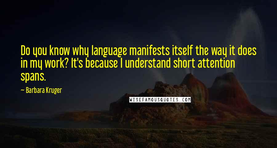 Barbara Kruger Quotes: Do you know why language manifests itself the way it does in my work? It's because I understand short attention spans.