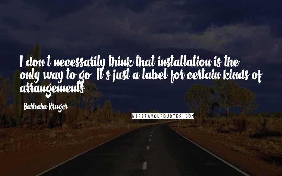 Barbara Kruger Quotes: I don't necessarily think that installation is the only way to go. It's just a label for certain kinds of arrangements.