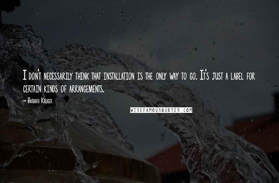 Barbara Kruger Quotes: I don't necessarily think that installation is the only way to go. It's just a label for certain kinds of arrangements.