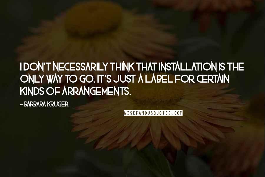 Barbara Kruger Quotes: I don't necessarily think that installation is the only way to go. It's just a label for certain kinds of arrangements.