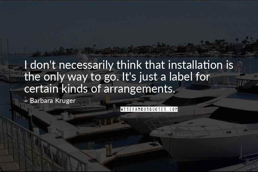 Barbara Kruger Quotes: I don't necessarily think that installation is the only way to go. It's just a label for certain kinds of arrangements.