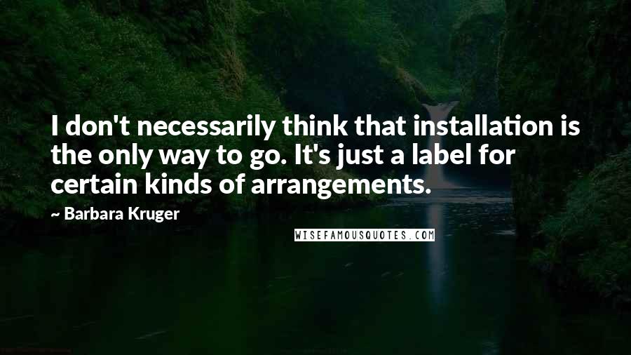 Barbara Kruger Quotes: I don't necessarily think that installation is the only way to go. It's just a label for certain kinds of arrangements.