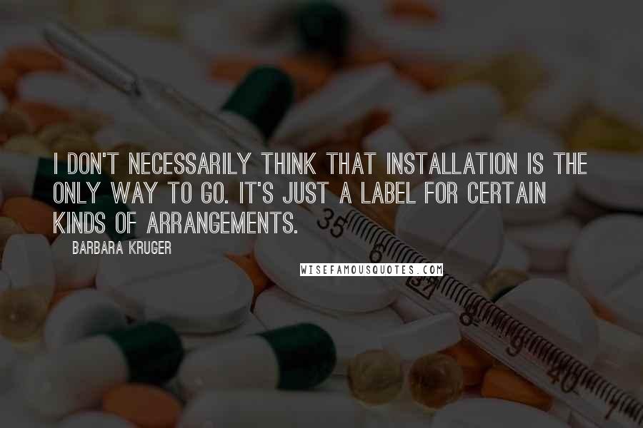 Barbara Kruger Quotes: I don't necessarily think that installation is the only way to go. It's just a label for certain kinds of arrangements.